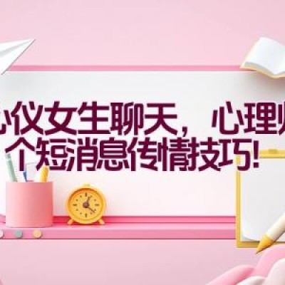 跟心仪女生聊天，心理师传授7个短消息传情技巧！