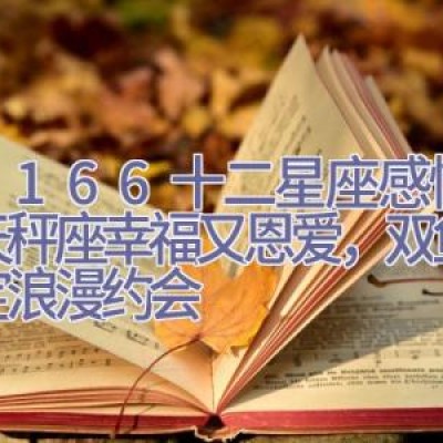 5.31-6.6十二星座感情运，天秤座幸福又恩爱，双鱼座搞定浪漫约会