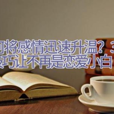 如何将感情迅速升温？3个小技巧让不再是恋爱小白