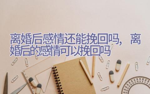 离婚后感情还能挽回吗,离婚后的感情可以挽回吗