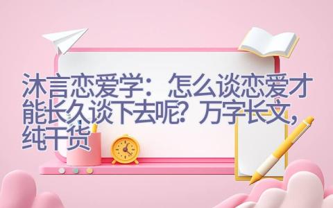 沐言恋爱学：怎么谈恋爱才能长久谈下去呢？（万字长文，纯干货）