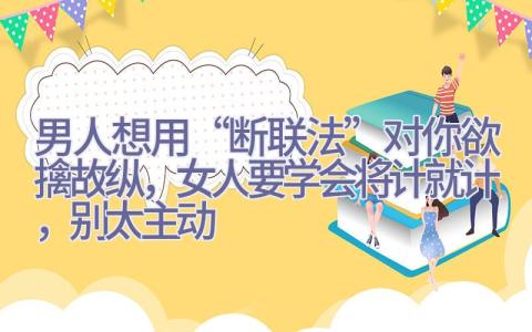 男人想用“断联法”对你欲擒故纵，女人要学会将计就计，别太主动