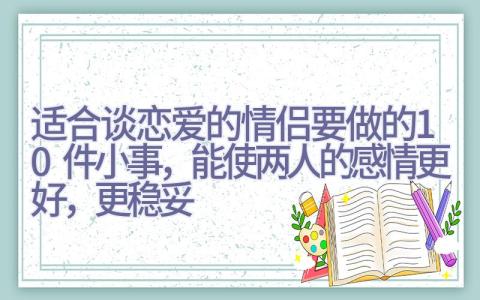 适合谈恋爱的情侣要做的10件小事，能使两人的感情更好，更稳妥