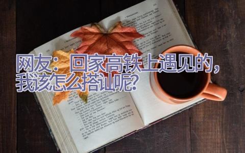 网友：回家高铁上遇见的，我该怎么搭讪呢？