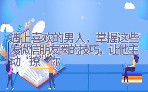 遇上喜欢的男人，掌握这些发微信朋友圈的技巧，让他主动“撩”你