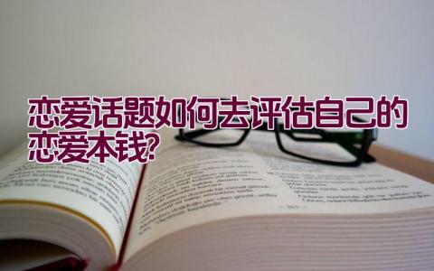 恋爱话题如何去评估自己的恋爱本钱？插图