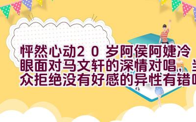 怦然心动20岁阿侯阿婕冷眼面对马文轩的深情对唱，当众拒绝没有好感的异性有错吗？插图